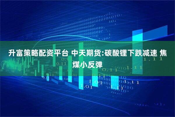 升富策略配资平台 中天期货:碳酸锂下跌减速 焦煤小反弹