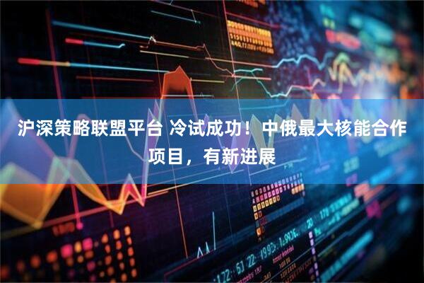 沪深策略联盟平台 冷试成功！中俄最大核能合作项目，有新进展