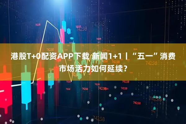 港股T+0配资APP下载 新闻1+1丨“五一”消费市场活力如何延续？