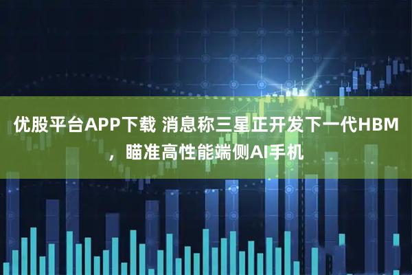 优股平台APP下载 消息称三星正开发下一代HBM，瞄准高性能端侧AI手机