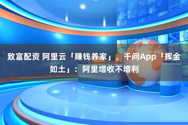 致富配资 阿里云「赚钱养家」，千问App「挥金如土」：阿里增收不增利