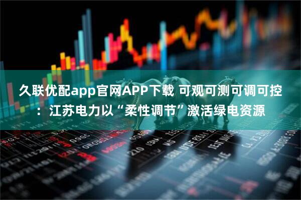 久联优配app官网APP下载 可观可测可调可控：江苏电力以“柔性调节”激活绿电资源