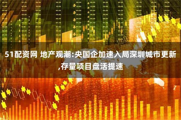 51配资网 地产观潮:央国企加速入局深圳城市更新,存量项目盘活提速